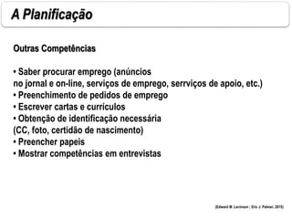 A Planificação
Outras Competências
• Saber procurar emprego (anúncios
no jornal e on-line, serviços de emprego, serrviços de apoio, etc.)
• Preenchimento de pedidos de emprego
• Escrever cartas e currículos
• Obtenção de identificação necessária
(CC, foto, certidão de nascimento)
• Preencher papeis
• Mostrar competências em entrevistas
(Edward M. Levinson ; Eric J. Palmer, 2015)
 