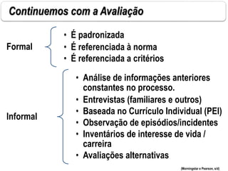 Continuemos com a Avaliação
Formal
• É padronizada
• É referenciada à norma
• É referenciada a critérios
Informal
• Análise de informações anteriores
constantes no processo.
• Entrevistas (familiares e outros)
• Baseada no Currículo Individual (PEI)
• Observação de episódios/incidentes
• Inventários de interesse de vida /
carreira
• Avaliações alternativas
(Morningstar e Pearson, s/d)
 
