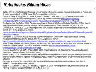 Referências Biliográficas
Colôa, J. (2014). A Vida Pós Escolar: Necessita-se Livre Trânsito. In Para uma Educação Inclusiva, dos Conceitos às Práticas, Vol.
III, Isabel Sanches (Org.), pp 63-84. Lisboa: Edições Universitárias Lusófonas.
Couture, D.; Bigaj, S.; Betsy Street, B.; Mahon S.; Malloy, J.; Breault, D.; Merchant, D., (2015). Transition Competencies for
Preservice Special Education Programs [consult. 2016-08-16]. Disponível na Internet: http://nextsteps-nh.org/wp-
content/uploads/NSNH-Transition-Competencies-for-Preservice-Special-Education-programs-1-30-15-FINAL.pdf
Kim, Kyeong-Hwa ; Turnbull, A. (2004). Transition to Adulthood for Students With Severe Intellectual Disabilities: Shifting Toward
Person-Family Interdependent Planning. Research & Practice for Persons with Severe Disabilities, Vol. 29, Nº. 1, 53-57
Levinson , E. M.; Palmer, E. J. (2005). Preparing Students With Disabilities for School-to-Work Transition and Postschool Life
[consult. 2016-08-16]. Disponível na Internet:
https://www.nasponline.org/Documents/Resources%20and%20Publications/Handouts/Families%20and%20Educators/Transition%2
0Planning%20WEB.pdf,
Morningstar, M. E.; Pearson, M. (s/d). Assessing Students with Significant Disabilities for Supported Adulthood: Exploring
Appropriate Transition Assessments [consult. 2016-08-16]. Disponível na Internet:
https://www.seattleu.edu/media/ccts/ccts/assessing_students_with_significant_disabiliites_for_supported_adulthood-(2).pdf
Project Support & Include at Vanderbilt University (s/d) Promoting Self-Determination Among Students With Disabilities: A Guide for
Tennessee Educators [consult. 2016-08-16]. Disponível na Internet: http://vkc.mc.vanderbilt.edu/RTI2B/wp-
content/uploads/2013/09/Self-DeterminationBrief-vs2.pdf
Resource Guide for Use with GEAR UP School Staff (2014). Preparing Students with Disabilities for Postsecondary Education.
Washington: Washington Student Achievement Council.
Soriano, V. (Ed.). (2002). Transição da Escola para o Emprego: Principais problemas, questões e opções enfrentadas pelos alunos
com necessidades educativas especiais em 16 países Europeus. Middelfart: European Agency for Development in Special Needs
Education
Wehmeyer, M. L.; Agran, M.; Hughes, C. (1998). Teaching Self-Determination to Students with Disabilities: Basic Skills for
Successful Transition. Baltimore, MD: Brookes.
Wood, W. M.; Karvonen, M.; Test, D. W.; Browder, D.; Algozzine, B. (2004) Promoting Student Self-Determination Skills in IEP
Planning. In Teaching Exceptional Children, Vol. 36, No. 3, pp. 8-16.
 