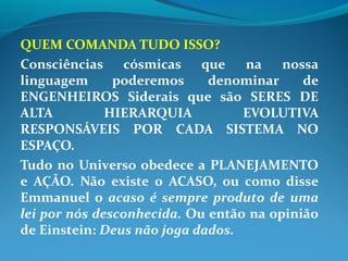 QUEM COMANDA TUDO ISSO?
Consciências cósmicas que na nossa
linguagem poderemos denominar de
ENGENHEIROS Siderais que são SERES DE
ALTA HIERARQUIA EVOLUTIVA
RESPONSÁVEIS POR CADA SISTEMA NO
ESPAÇO.
Tudo no Universo obedece a PLANEJAMENTO
e AÇÃO. Não existe o ACASO, ou como disse
Emmanuel o acaso é sempre produto de uma
lei por nós desconhecida. Ou então na opinião
de Einstein: Deus não joga dados.
 
