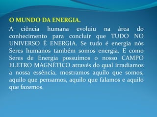 O MUNDO DA ENERGIA.
A ciência humana evoluiu na área do
conhecimento para concluir que TUDO NO
UNIVERSO É ENERGIA. Se tudo é energia nós
Seres humanos também somos energia. E como
Seres de Energia possuímos o nosso CAMPO
ELETRO MAGNÉTICO através do qual irradiamos
a nossa essência, mostramos aquilo que somos,
aquilo que pensamos, aquilo que falamos e aquilo
que fazemos.
 