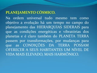 PLANEJAMENTO CÓSMICO.
Na ordem universal tudo mesmo tem como
objetivo a evolução há um tempo no campo do
planejamento das HIERARQUIAS SIDERAIS para
que as condições energéticas e vibratórias dos
planetas e é claro também do PLANETA TERRA
passem por transformações, por mudanças para
que as CONDIÇÕES DA TERRA POSSAM
OFERECER A SEUS HABITANTES UM NÍVEL DE
VIDA MAIS ELEVADO, MAIS HARMÔNICO.
 