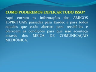 COMO PODEREMOS EXPLICAR TUDO ISSO?
Aqui entram as informações dos AMIGOS
ESPIRITUAIS passadas para Kardec e para todos
aqueles que estão abertos para recebê-las e
oferecem as condições para que isso aconteça
através dos MEIOS DE COMUNICAÇÃO
MEDIÚNICA.
 