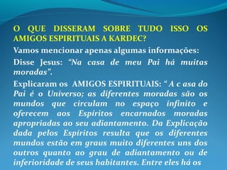 O QUE DISSERAM SOBRE TUDO ISSO OS
AMIGOS ESPIRITUAIS A KARDEC?
Vamos mencionar apenas algumas informações:
Disse Jesus: “Na casa de meu Pai há muitas
moradas”.
Explicaram os AMIGOS ESPIRITUAIS: “ A c asa do
Pai é o Universo; as diferentes moradas são os
mundos que circulam no espaço infinito e
oferecem aos Espíritos encarnados moradas
apropriadas ao seu adiantamento. Da Explicação
dada pelos Espíritos resulta que os diferentes
mundos estão em graus muito diferentes uns dos
outros quanto ao grau de adiantamento ou de
inferioridade de seus habitantes. Entre eles há os
 