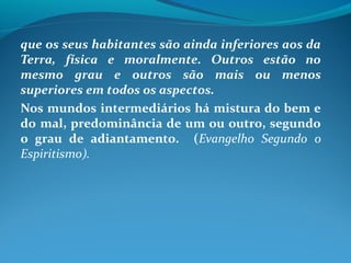 que os seus habitantes são ainda inferiores aos da
Terra, física e moralmente. Outros estão no
mesmo grau e outros são mais ou menos
superiores em todos os aspectos.
Nos mundos intermediários há mistura do bem e
do mal, predominância de um ou outro, segundo
o grau de adiantamento. (Evangelho Segundo o
Espiritismo).
 