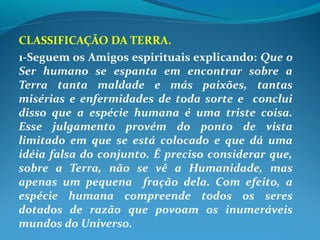 CLASSIFICAÇÃO DA TERRA.
1-Seguem os Amigos espirituais explicando: Que o
Ser humano se espanta em encontrar sobre a
Terra tanta maldade e más paixões, tantas
misérias e enfermidades de toda sorte e conclui
disso que a espécie humana é uma triste coisa.
Esse julgamento provém do ponto de vista
limitado em que se está colocado e que dá uma
idéia falsa do conjunto. É preciso considerar que,
sobre a Terra, não se vê a Humanidade, mas
apenas um pequena fração dela. Com efeito, a
espécie humana compreende todos os seres
dotados de razão que povoam os inumeráveis
mundos do Universo.
 