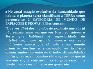 2-No atual estágio evolutivo da humanidade que
habita o planeta terra classificam a TERRA como
pertencente à CATEGORIA DE MUNDO DE
EXPIAÇÕES E PROVAS. E Eles contam:
“Que vos direi dos mundos de expiação que vós já
não saibais, uma vez que vos basta considerar a
Terra que habitais? A superioridade da
inteligência, num grande número dos seus
habitantes indica que ela não é um mundo
primitivo destina à encarnação de Espíritos
apenas saídos das mãos do Criador. As qualidades
inatas que trazem consigo são a aprova de que já
viveram e que realizaram certo progresso; mas
também os vícios números aos quais são
 
