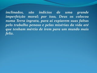 inclinados, são indícios de uma grande
imperfeição moral; por isso, Deus os colocou
numa Terra ingrata, para aí expiarem suas faltas
pelo trabalho penoso e pelas misérias da vida até
que tenham mértio de irem para um mundo mais
feliz.
 