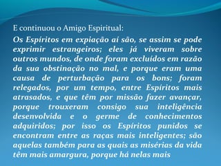 E continuou o Amigo Espiritual:
Os Espíritos em expiação aí são, se assim se pode
exprimir estrangeiros; eles já viveram sobre
outros mundos, de onde foram excluídos em razão
da sua obstinação no mal, e porque eram uma
causa de perturbação para os bons; foram
relegados, por um tempo, entre Espíritos mais
atrasados, e que têm por missão fazer avançar,
porque trouxeram consigo sua inteligência
desenvolvida e o germe de conhecimentos
adquiridos; por isso os Espíritos punidos se
encontram entre as raças mais inteligentes; são
aquelas também para as quais as misérias da vida
têm mais amargura, porque há nelas mais
 