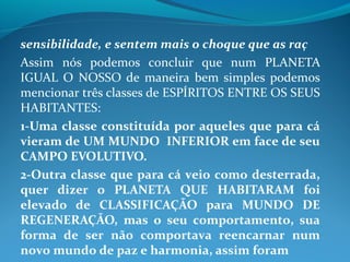 sensibilidade, e sentem mais o choque que as raç
Assim nós podemos concluir que num PLANETA
IGUAL O NOSSO de maneira bem simples podemos
mencionar três classes de ESPÍRITOS ENTRE OS SEUS
HABITANTES:
1-Uma classe constituída por aqueles que para cá
vieram de UM MUNDO INFERIOR em face de seu
CAMPO EVOLUTIVO.
2-Outra classe que para cá veio como desterrada,
quer dizer o PLANETA QUE HABITARAM foi
elevado de CLASSIFICAÇÃO para MUNDO DE
REGENERAÇÃO, mas o seu comportamento, sua
forma de ser não comportava reencarnar num
novo mundo de paz e harmonia, assim foram
 