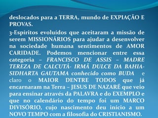 deslocados para a TERRA, mundo de EXPIAÇÃO E
PROVAS.
3-Espíritos evoluídos que aceitaram a missão de
serem MISSIONÁRIOS para ajudar a desenvolver
na sociedade humana sentimentos de AMOR
CARIDADE. Podemos mencionar entre essa
categoria – FRANCISCO DE ASSIS – MADRE
TEREZA DE CALCUTÁ- IRMÃ DULCE DA BAHIA-
SIDHARTA GAUTAMA conhecido como BUDA e
claro o MAIOR DENTRE TODOS que já
encarnaram na Terra – JESUS DE NAZARÉ que veio
para ensinar através da PALAVRA e do EXEMPLO e
que no calendário do tempo foi um MARCO
DIVISÓRIO, cujo nascimento deu início a um
NOVO TEMPO com a filosofia do CRISTIANISMO.
 