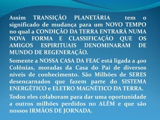Assim TRANSIÇÃO PLANETÁRIA tem o
significado de mudança para um NOVO TEMPO
no qual a CONDIÇÃO DA TERRA ENTRARÁ NUMA
NOVA FORMA E CLASSIFICAÇÃO QUE OS
AMIGOS ESPIRITUAIS DENOMINARAM DE
MUNDO DE REGENERAÇÃO.
Somente a NOSSA CASA DA FEAC está ligada a 400
Colônias, moradas da Casa do Pai de diversos
níveis de conhecimento. São Milhões de SERES
desencarnados que fazem parte do SISTEMA
ENERGÉTICO e ELETRO MAGNÉTICO DA TERRA.
Todos eles colaboram para dar uma oportunidade
a outros milhões perdidos no ALÉM e que são
nossos IRMÃOS DE JORNADA.
 