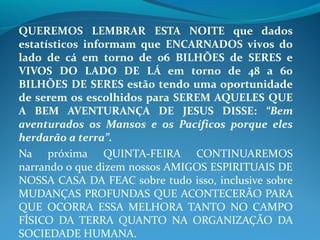 QUEREMOS LEMBRAR ESTA NOITE que dados
estatísticos informam que ENCARNADOS vivos do
lado de cá em torno de 06 BILHÕES de SERES e
VIVOS DO LADO DE LÁ em torno de 48 a 60
BILHÕES DE SERES estão tendo uma oportunidade
de serem os escolhidos para SEREM AQUELES QUE
A BEM AVENTURANÇA DE JESUS DISSE: “Bem
aventurados os Mansos e os Pacíficos porque eles
herdarão a terra”.
Na próxima QUINTA-FEIRA CONTINUAREMOS
narrando o que dizem nossos AMIGOS ESPIRITUAIS DE
NOSSA CASA DA FEAC sobre tudo isso, inclusive sobre
MUDANÇAS PROFUNDAS QUE ACONTECERÃO PARA
QUE OCORRA ESSA MELHORA TANTO NO CAMPO
FÍSICO DA TERRA QUANTO NA ORGANIZAÇÃO DA
SOCIEDADE HUMANA.
 