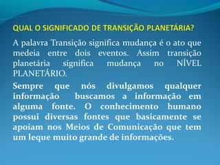 A palavra Transição significa mudança é o ato que
medeia entre dois eventos. Assim transição
planetária significa mudança no NÍVEL
PLANETÁRIO.
Sempre que nós divulgamos qualquer
informação buscamos a informação em
alguma fonte. O conhecimento humano
possui diversas fontes que basicamente se
apoiam nos Meios de Comunicação que tem
um leque muito grande de informações.
 