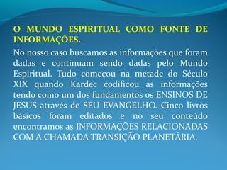 O MUNDO ESPIRITUAL COMO FONTE DE
INFORMAÇÕES.
No nosso caso buscamos as informações que foram
dadas e continuam sendo dadas pelo Mundo
Espiritual. Tudo começou na metade do Século
XIX quando Kardec codificou as informações
tendo como um dos fundamentos os ENSINOS DE
JESUS através de SEU EVANGELHO. Cinco livros
básicos foram editados e no seu conteúdo
encontramos as INFORMAÇÕES RELACIONADAS
COM A CHAMADA TRANSIÇÃO PLANETÁRIA.
 