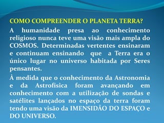 COMO COMPREENDER O PLANETA TERRA?
A humanidade presa ao conhecimento
religioso nunca teve uma visão mais ampla do
COSMOS. Determinadas vertentes ensinaram
e continuam ensinando que a Terra era o
único lugar no universo habitada por Seres
pensantes.
À medida que o conhecimento da Astronomia
e da Astrofísica foram avançando em
conhecimento com a utilização de sondas e
satélites lançados no espaço da terra foram
tendo uma visão da IMENSIDÃO DO ESPAÇO e
DO UNIVERSO.
 