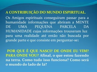 A CONTRIBUIÇÃO DO MUNDO ESPIRITUAL.
Os Amigos espirituais conseguiram passar para a
humanidade informações que abriram a MENTE
DE UMA PEQUENA PARCELA DA
HUMANIDADE cujas informações trouxeram luz
para uma realidade até então não buscada por
grande parte e que consiste em perguntar-se:
POR QUE É QUE NASCI? DE ONDE EU VIM?
PARA ONDE VOU? Afinal, o que estou fazendo
na terra. Como tudo isso funciona? Como será
o mundo do lado de lá?
 