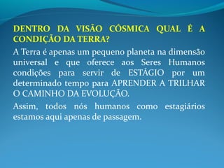 DENTRO DA VISÃO CÓSMICA QUAL É A
CONDIÇÃO DA TERRA?
A Terra é apenas um pequeno planeta na dimensão
universal e que oferece aos Seres Humanos
condições para servir de ESTÁGIO por um
determinado tempo para APRENDER A TRILHAR
O CAMINHO DA EVOLUÇÃO.
Assim, todos nós humanos como estagiários
estamos aqui apenas de passagem.
 