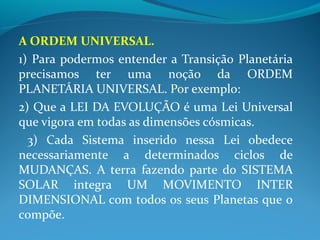 A ORDEM UNIVERSAL.
1) Para podermos entender a Transição Planetária
precisamos ter uma noção da ORDEM
PLANETÁRIA UNIVERSAL. Por exemplo:
2) Que a LEI DA EVOLUÇÃO é uma Lei Universal
que vigora em todas as dimensões cósmicas.
3) Cada Sistema inserido nessa Lei obedece
necessariamente a determinados ciclos de
MUDANÇAS. A terra fazendo parte do SISTEMA
SOLAR integra UM MOVIMENTO INTER
DIMENSIONAL com todos os seus Planetas que o
compõe.
 