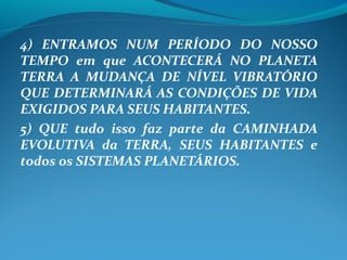4) ENTRAMOS NUM PERÍODO DO NOSSO
TEMPO em que ACONTECERÁ NO PLANETA
TERRA A MUDANÇA DE NÍVEL VIBRATÓRIO
QUE DETERMINARÁ AS CONDIÇÕES DE VIDA
EXIGIDOS PARA SEUS HABITANTES.
5) QUE tudo isso faz parte da CAMINHADA
EVOLUTIVA da TERRA, SEUS HABITANTES e
todos os SISTEMAS PLANETÁRIOS.
 