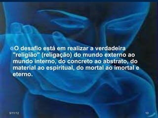 O   desafio está em realizar a verdadeira
  "religião" (religação) do mundo externo ao
  mundo interno, do concreto ao abstrato, do
  material ao espiritual, do mortal ao imortal e
  eterno.




9/11/12                                            10
 