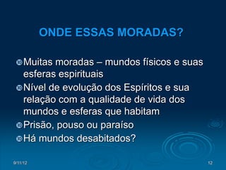 ONDE ESSAS MORADAS?

  Muitas moradas – mundos físicos e suas
   esferas espirituais
  Nível de evolução dos Espíritos e sua
   relação com a qualidade de vida dos
   mundos e esferas que habitam
  Prisão, pouso ou paraíso
  Há mundos desabitados?

9/11/12                                     12
 
