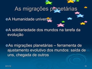 As migrações planetárias
A        Humanidade universal

A  solidariedade dos mundos na tarefa da
  evolução

As   migrações planetárias – ferramenta de
  ajustamento evolutivo dos mundos: saída de
  uns, chegada de outros

9/11/12                                     19
 