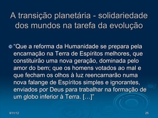 A transição planetária - solidariedade
 dos mundos na tarefa da evolução

 “Que   a reforma da Humanidade se prepara pela
   encarnação na Terra de Espíritos melhores, que
   constituirão uma nova geração, dominada pelo
   amor do bem; que os homens votados ao mal e
   que fecham os olhos à luz reencarnarão numa
   nova falange de Espíritos simples e ignorantes,
   enviados por Deus para trabalhar na formação de
   um globo inferior à Terra. […]”

9/11/12                                          25
 