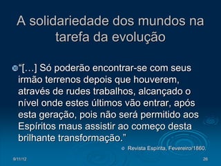 A solidariedade dos mundos na
        tarefa da evolução

“[…]   Só poderão encontrar-se com seus
  irmão terrenos depois que houverem,
  através de rudes trabalhos, alcançado o
  nível onde estes últimos vão entrar, após
  esta geração, pois não será permitido aos
  Espíritos maus assistir ao começo desta
  brilhante transformação.”
                            Revista Espírita, Fevereiro/1860.
9/11/12                                                     26
 