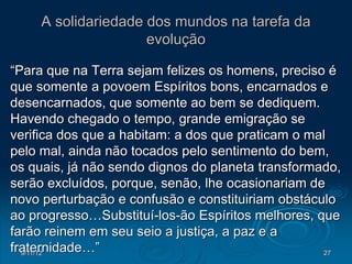 A solidariedade dos mundos na tarefa da
                     evolução

“Para que na Terra sejam felizes os homens, preciso é
que somente a povoem Espíritos bons, encarnados e
desencarnados, que somente ao bem se dediquem.
Havendo chegado o tempo, grande emigração se
verifica dos que a habitam: a dos que praticam o mal
pelo mal, ainda não tocados pelo sentimento do bem,
os quais, já não sendo dignos do planeta transformado,
serão excluídos, porque, senão, lhe ocasionariam de
novo perturbação e confusão e constituiriam obstáculo
ao progresso…Substituí-los-ão Espíritos melhores, que
farão reinem em seu seio a justiça, a paz e a
fraternidade…”
  9/11/12                                          27
 