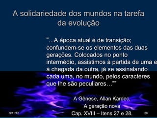A solidariedade dos mundos na tarefa
               da evolução

           “…A época atual é de transição;
           confundem-se os elementos das duas
           gerações. Colocados no ponto
           intermédio, assistimos à partida de uma e
           à chegada da outra, já se assinalando
           cada uma, no mundo, pelos caracteres
           que lhe são peculiares…””

                     A Gênese, Allan Kardec,
                         A geração nova
9/11/12             Cap. XVIII – Itens 27 e 28.   28
 