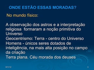 ONDE ESTÃO ESSAS MORADAS?
 No mundo físico:

A observação dos astros e a interpretação
religiosa formaram a noção primitiva do
Universo
Geocentrismo: Terra - centro do Universo
Homens - únicos seres dotados de
inteligência, na mais alta posição no campo
da criação
Terra plana. Céu morada dos deuses

9/11/12                                   3
 