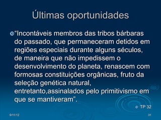 Últimas oportunidades
“Incontáveis   membros das tribos bárbaras
   do passado, que permaneceram detidos em
   regiões especiais durante alguns séculos,
   de maneira que não impedissem o
   desenvolvimento do planeta, renascem com
   formosas constituições orgânicas, fruto da
   seleção genética natural,
   entretanto,assinalados pelo primitivismo em
   que se mantiveram”.
                                            TP 32
9/11/12                                         31
 