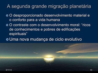 A segunda grande migração planetária
O  desproporcionado desenvolvimento material e
  o conforto para a vida humana
 O contraste com o desenvolvimento moral: “ricos
  de conhecimentos e pobres de edificações
  espirituais”
 Uma     nova mudança de ciclo evolutivo





9/11/12                                         33
 