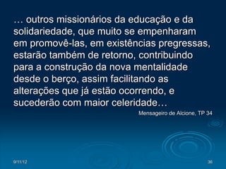 … outros missionários da educação e da
solidariedade, que muito se empenharam
em promovê-las, em existências pregressas,
estarão também de retorno, contribuindo
para a construção da nova mentalidade
desde o berço, assim facilitando as
alterações que já estão ocorrendo, e
sucederão com maior celeridade…
                          Mensageiro de Alcione, TP 34




9/11/12                                             36
 