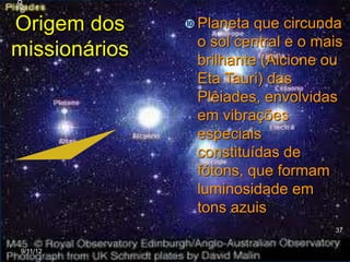 Origem dos      Planeta que circunda
                o sol central e o mais
missionários    brilhante (Alcione ou
                Eta Tauri) das
                Plêiades, envolvidas
                em vibrações
                especiais
                constituídas de
                fótons, que formam
                luminosidade em
                tons azuis
                                    37


 9/11/12
 