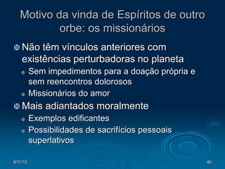 Motivo da vinda de Espíritos de outro
           orbe: os missionários
 Não    têm vínculos anteriores com
    existências perturbadoras no planeta
         Sem impedimentos para a doação própria e
          sem reencontros dolorosos
         Missionários do amor
 Mais        adiantados moralmente
         Exemplos edificantes
         Possibilidades de sacrifícios pessoais
          superlativos

9/11/12                                              40
 