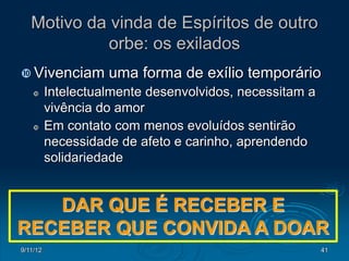 Motivo da vinda de Espíritos de outro
             orbe: os exilados
 Vivenciam         uma forma de exílio temporário
         Intelectualmente desenvolvidos, necessitam a
          vivência do amor
         Em contato com menos evoluídos sentirão
          necessidade de afeto e carinho, aprendendo
          solidariedade


   DAR QUE É RECEBER E
RECEBER QUE CONVIDA A DOAR
9/11/12                                                  41
 