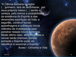“A Ciência humana terrestre
(…)primeiro, terá de reconhecer, por
seus próprios meios (…) senão a
certeza, pelo menos a probabilidade
da existência do Espírito e das
dimensões espirituais da Vida; e
segundo, construir novas
aparelhagens e sobretudo novos
métodos de investigação para
penetrar nesses novos domínios.
Neste último caso, as dificuldades a
vencer serão imensas, porque
somente o Espírito pode ver,
identificar e examinar o Espírito.”
                Áureo – Universo e Vida

  9/11/12                                 9
 