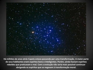Há milhões de anos atrás Capela estava passando por uma transformação. A maior parte
de seus habitantes eram espíritos bons e inteligentes. Porém, ainda haviam espíritos
rebeldes que praticavam o mal. Com a evolução não seria mais possível continuar
abrigando os espíritos que se negavam à transformação moral.
 