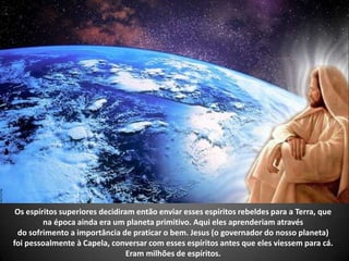 Os espíritos superiores decidiram então enviar esses espíritos rebeldes para a Terra, que
na época ainda era um planeta primitivo. Aqui eles aprenderiam através
do sofrimento a importância de praticar o bem. Jesus (o governador do nosso planeta)
foi pessoalmente à Capela, conversar com esses espíritos antes que eles viessem para cá.
Eram milhões de espíritos.
 