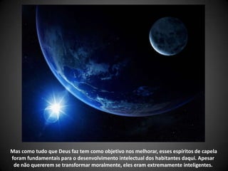 Mas como tudo que Deus faz tem como objetivo nos melhorar, esses espíritos de capela
foram fundamentais para o desenvolvimento intelectual dos habitantes daqui. Apesar
de não quererem se transformar moralmente, eles eram extremamente inteligentes.
 