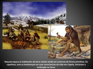 Naquela época os habitantes da terra viviam ainda em cavernas de forma primitiva. Os
capelinos, com as lembranças em suas consciencias da vida em Capela, iniciaram a
civilização na Terra.
 