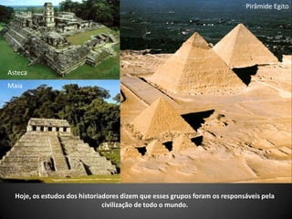 Hoje, os estudos dos historiadores dizem que esses grupos foram os responsáveis pela
civilização de todo o mundo.
Pirâmide Egito
Asteca
Maia
 