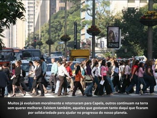Muitos já evoluíram moralmente e retornaram para Capela, outros continuam na terra
sem querer melhorar. Existem também, aqueles que gostaram tanto daqui que ficaram
por solidariedade para ajudar no progresso do nosso planeta.
 