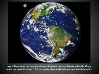 Hoje a Terra passa por uma transformação igual a que aconteceu em Capela. O que
muitas pessoas dizem ser o fim do mundo, nada mais é do que uma transformação.
 