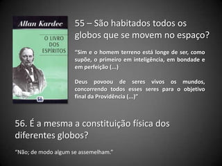 55 – São habitados todos os
globos que se movem no espaço?
“Sim e o homem terreno está longe de ser, como
supõe, o primeiro em inteligência, em bondade e
em perfeição (...)
Deus povoou de seres vivos os mundos,
concorrendo todos esses seres para o objetivo
final da Providência (...)”
56. É a mesma a constituição física dos
diferentes globos?
“Não; de modo algum se assemelham.”
 