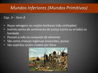 Mundos Inferiores (Mundos Primitivos)
Cap. 3 – Item 8
• Raças selvagens ou nações barbaras (não civilizadas)
• Instinto acima do sentimento de justiça (certo ou errado) ou
bondade
• Passam a vida na conquista do alimento
• São como crianças ingênuas (inocentes, puras)
• São espíritos recém criados por Deus
 