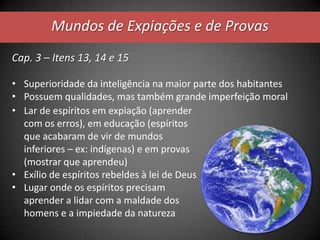 Mundos de Expiações e de Provas
Cap. 3 – Itens 13, 14 e 15
• Superioridade da inteligência na maior parte dos habitantes
• Possuem qualidades, mas também grande imperfeição moral
• Lar de espíritos em expiação (aprender
com os erros), em educação (espíritos
que acabaram de vir de mundos
inferiores – ex: indígenas) e em provas
(mostrar que aprendeu)
• Exílio de espíritos rebeldes à lei de Deus
• Lugar onde os espíritos precisam
aprender a lidar com a maldade dos
homens e a impiedade da natureza
 