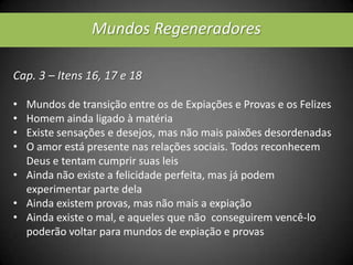 Mundos Regeneradores
Cap. 3 – Itens 16, 17 e 18
• Mundos de transição entre os de Expiações e Provas e os Felizes
• Homem ainda ligado à matéria
• Existe sensações e desejos, mas não mais paixões desordenadas
• O amor está presente nas relações sociais. Todos reconhecem
Deus e tentam cumprir suas leis
• Ainda não existe a felicidade perfeita, mas já podem
experimentar parte dela
• Ainda existem provas, mas não mais a expiação
• Ainda existe o mal, e aqueles que não conseguirem vencê-lo
poderão voltar para mundos de expiação e provas
 